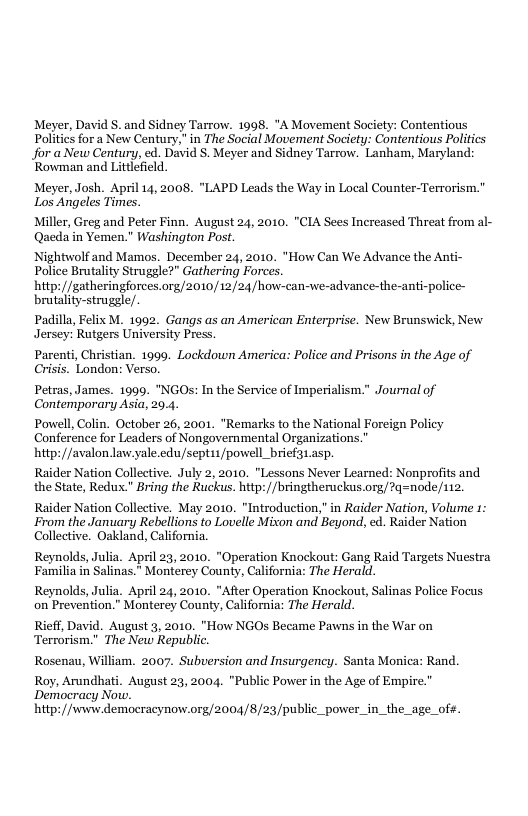 Meyer, David §. and Sidney Tarrow. 1098. *A Movement Societ Politics for a New Century," in The Social Movement Society: Contentious Politics Jfor a New Century, ed. David S. Meyer and Sidney Tarrow. Lanham, Maryland: Rowman and Littlefield. Meyer, Josh. April 14, 2008, "LAPD Leads the Way in Local Counter-Terrorism." Los Angeles Times. Miller, Greg and Peter Finn. August 24, 2010. "CIA Sees Increased Threat from al- Qacda in Yemen." Washington Pos. Nightwolf and Mamos. December 24, 2010. "How Can We Advance the Anti- Police Brutality Struggle?” Gathering Forces. hitp:/gatheringforces.org/2010/12/24/how-can-we-advance-the-anti-police- brutality-struggle/. Padilla, Felix M. 1992. Gangs as an American Enterprise. New Brunswick, New Jersey: Rutgers University Press. Parenti, Christian. 1999. Lockdown America: Police and Prisons in the Age of Crisis. London: Verso. Petras, James. 1999, “NGOs: In the Service of Imperialism." Journal of Contemporary Asia, 20.4. Powell, Colin. October 26, 2001. *Remarks to the National Foreign Policy Conference for Leaders of Nongovernmental Organizations.” hitp: /avalon law.yale.edu/sept11/powell_brief31.asp. Raider Nation Collective. July 2, 2010. "Lessons Never Learned: Nonprofits and the State, Redux." Bring the Ruckus. htp://bringtheruckus.org/?q=node/112. Raider Nation Collective. May 2010. “Introduction,” in Raider Nation, Volume 1: From the January Rebellions to Lovelle Mixon and Beyond, ed. Raider Nation Collective. Oakland, California. Reynolds, Julia. April 23, 2010. "Operation Knockout: Gang Raid Targets Nuestra Familia in Salinas.” Monterey County, California: The Herald. Reynolds, Julia. April 24, 2010. "After Operation Knockout, Salinas Police Focus on Prevention."” Monterey County, California: The Herald. Rieff, David. August 3, 2010. "How NGOs Became Pawns in the War on Terrorism." The New Republic. Rosenau, William. 2007. Subversion and Insurgency. Santa Monica: Rand. Roy, Arundhati. August 23, 2004. "Public Power in the Age of Empire. Democracy Now. hitp://wwiw democracynow.org/2004/8/23/public_power_in_the_age_of#.